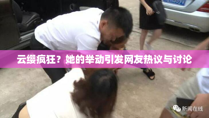 云缨疯狂？她的举动引发网友热议与讨论