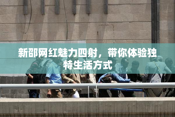 新邵网红魅力四射，带你体验独特生活方式
