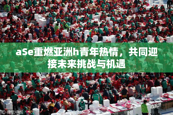 aSe重燃亚洲h青年热情，共同迎接未来挑战与机遇