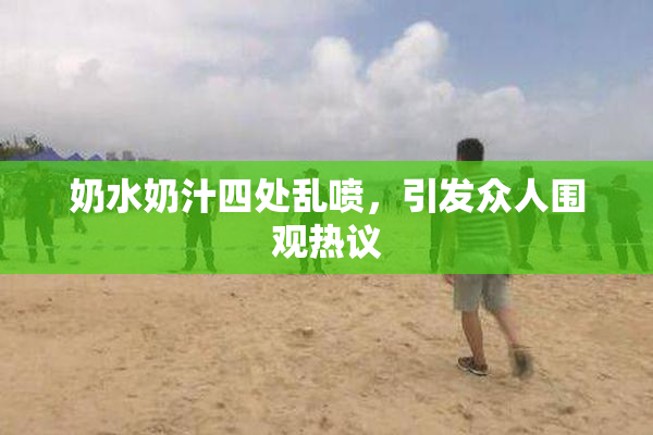 奶水奶汁四处乱喷，引发众人围观热议