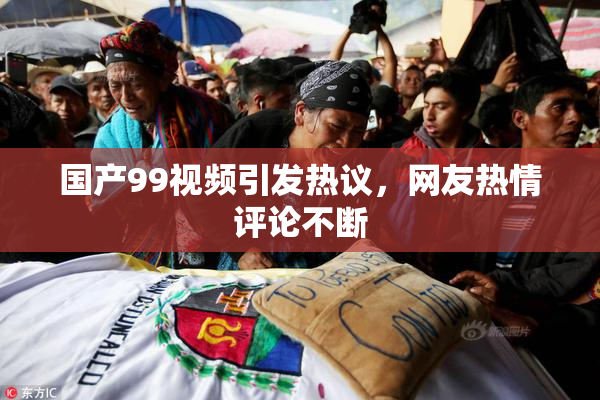 国产99视频引发热议，网友热情评论不断