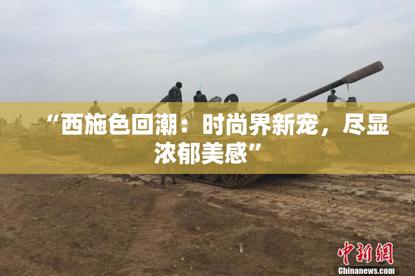 “西施色回潮：时尚界新宠，尽显浓郁美感”