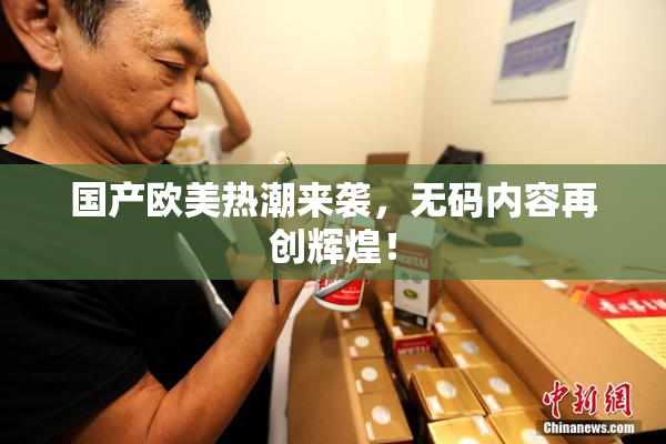 国产欧美热潮来袭，无码内容再创辉煌！