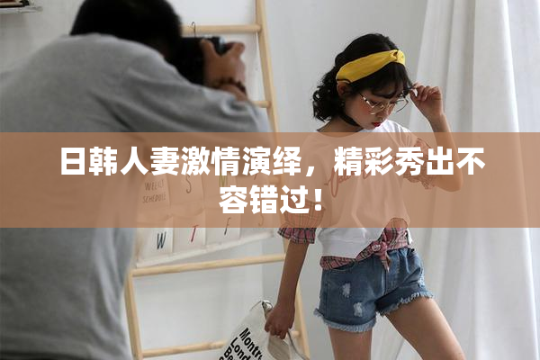日韩人妻激情演绎，精彩秀出不容错过！