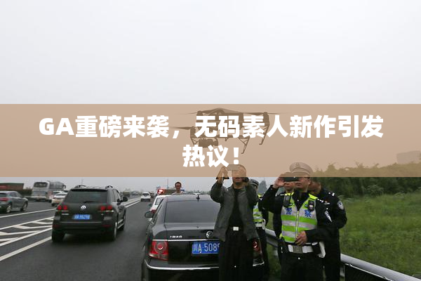 GA重磅来袭，无码素人新作引发热议！