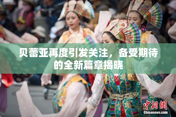 贝蕾亚再度引发关注，备受期待的全新篇章揭晓