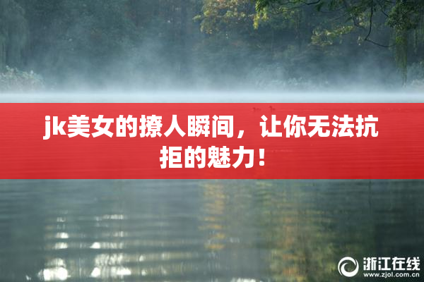 jk美女的撩人瞬间，让你无法抗拒的魅力！