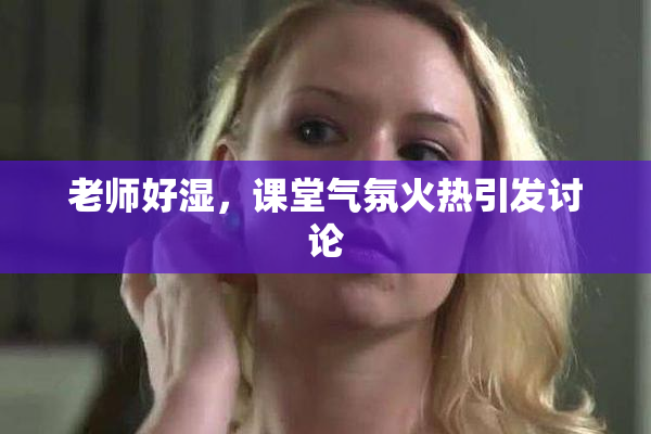 老师好湿，课堂气氛火热引发讨论