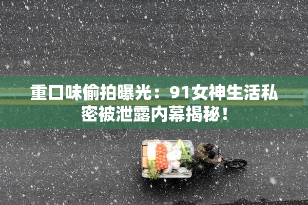 重口味偷拍曝光：91女神生活私密被泄露内幕揭秘！