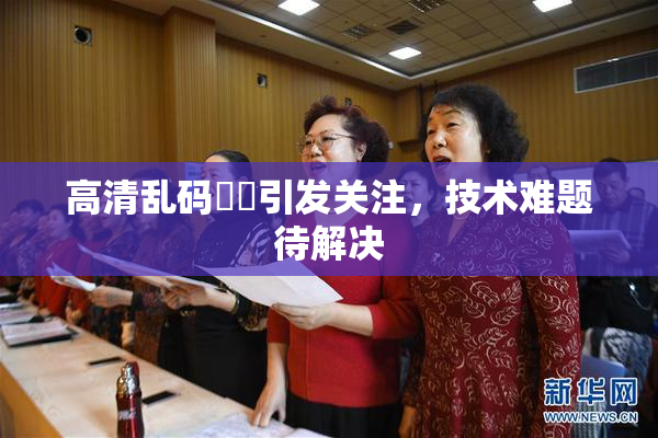 高清乱码❌‌引发关注，技术难题待解决