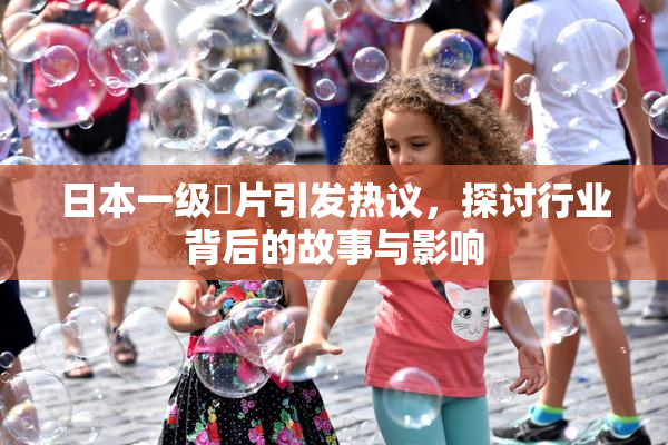 日本一级婬片引发热议，探讨行业背后的故事与影响