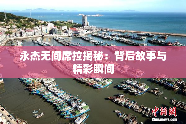 永杰无间席拉揭秘：背后故事与精彩瞬间
