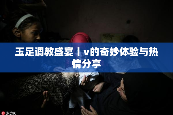 玉足调教盛宴丨v的奇妙体验与热情分享