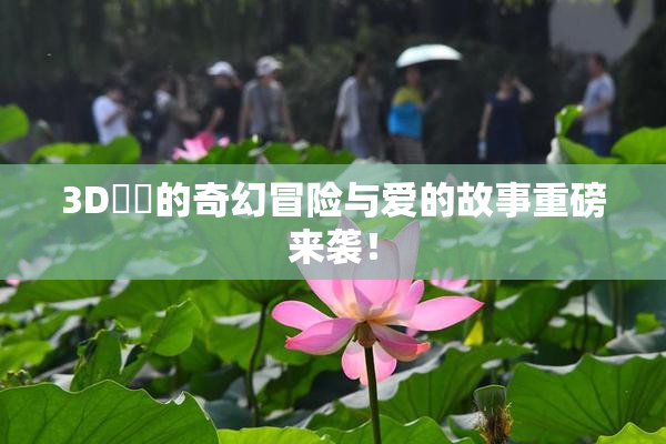 3D姉弚的奇幻冒险与爱的故事重磅来袭！