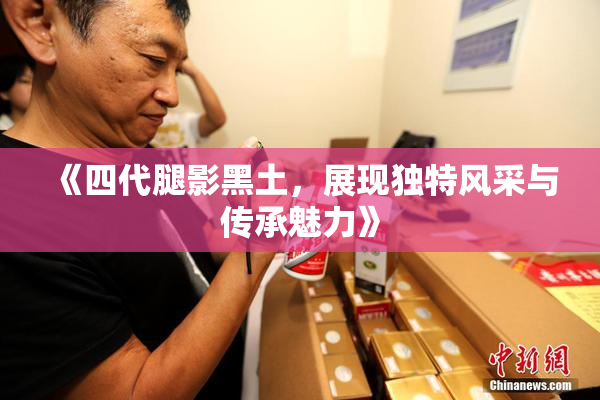 《四代腿影黑土，展现独特风采与传承魅力》