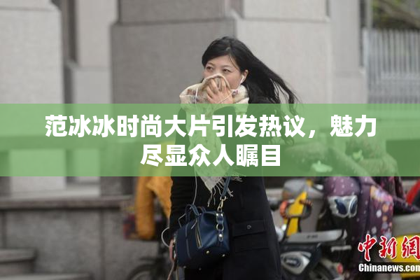 范冰冰时尚大片引发热议，魅力尽显众人瞩目