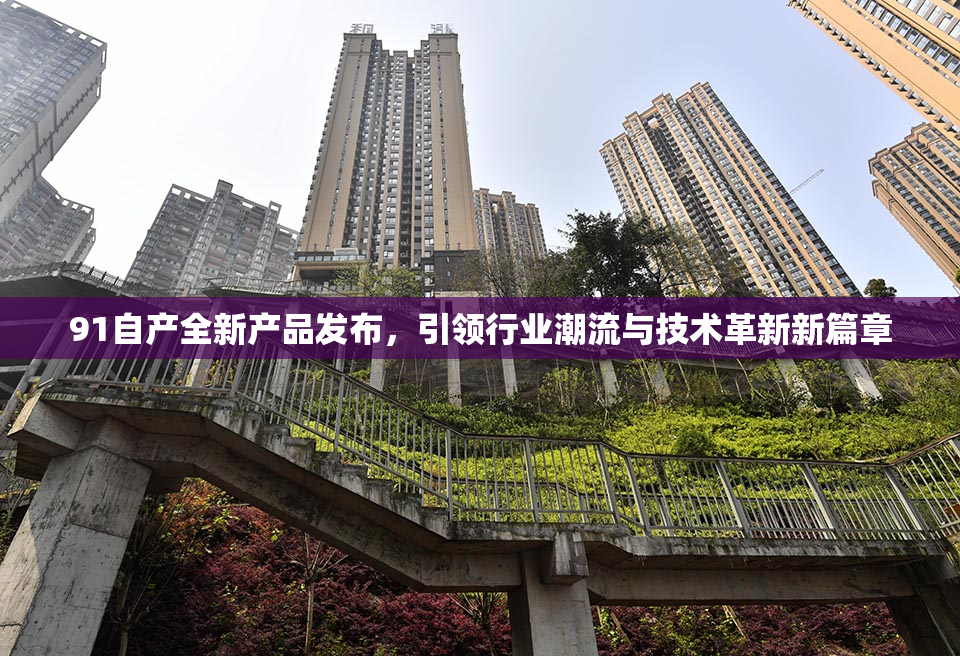 91自产全新产品发布，引领行业潮流与技术革新新篇章