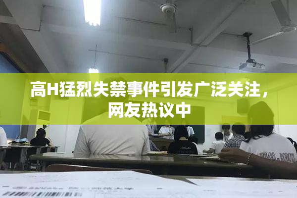 高H猛烈失禁事件引发广泛关注，网友热议中