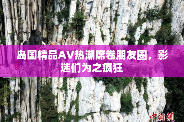 岛国精品AV热潮席卷朋友圈，影迷们为之疯狂