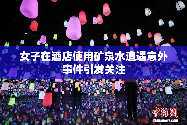 女子在酒店使用矿泉水遭遇意外事件引发关注