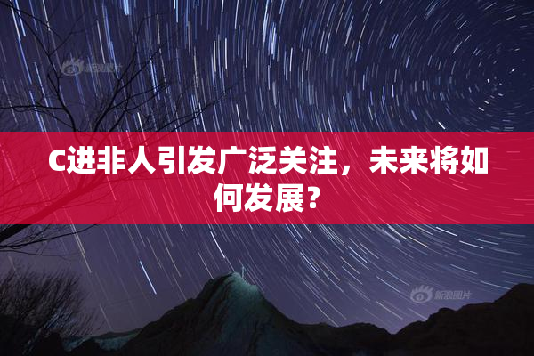 C进非人引发广泛关注，未来将如何发展？