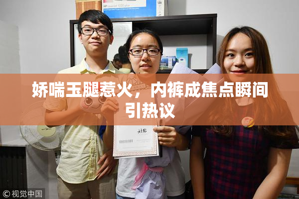 娇喘玉腿惹火，内裤成焦点瞬间引热议
