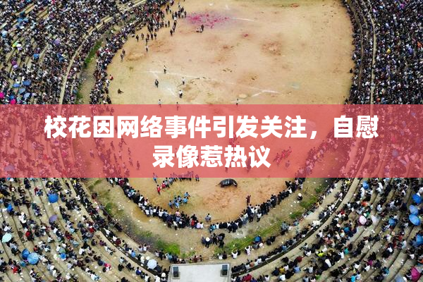 校花因网络事件引发关注，自慰录像惹热议