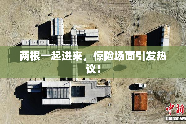 两根一起进来，惊险场面引发热议！