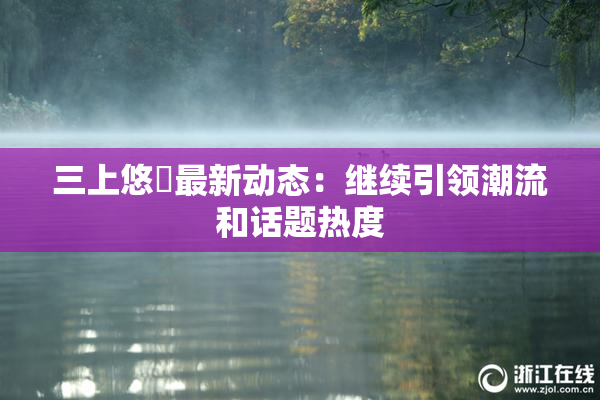三上悠亜最新动态：继续引领潮流和话题热度