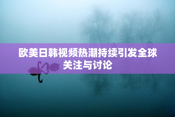 欧美日韩视频热潮持续引发全球关注与讨论