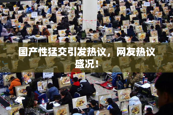 国产性猛交引发热议，网友热议盛况！