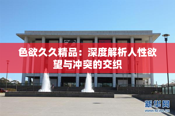 色欲久久精品：深度解析人性欲望与冲突的交织
