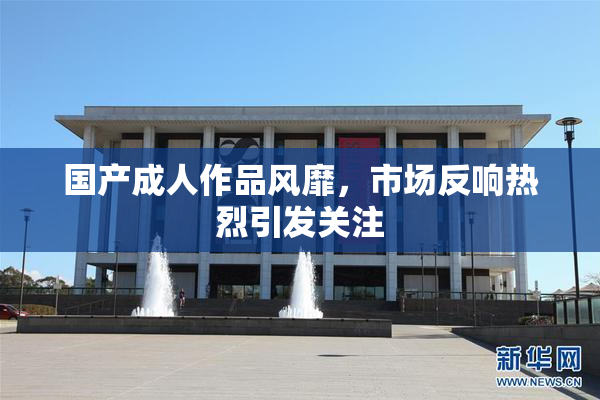 国产成人作品风靡，市场反响热烈引发关注