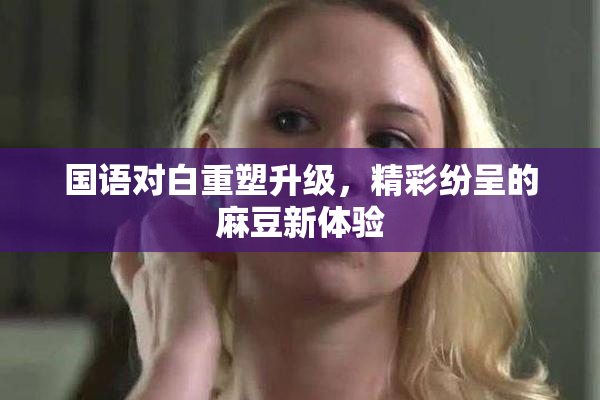 国语对白重塑升级，精彩纷呈的麻豆新体验