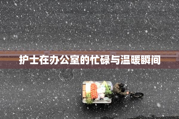 护士在办公室的忙碌与温暖瞬间