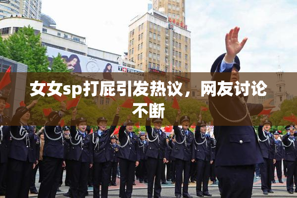 女女sp打屁引发热议，网友讨论不断