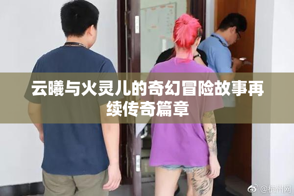 云曦与火灵儿的奇幻冒险故事再续传奇篇章