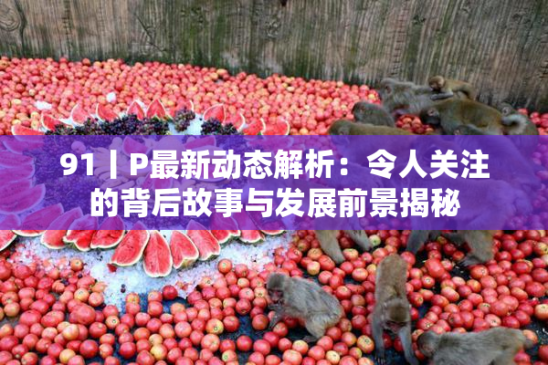 91丨P最新动态解析：令人关注的背后故事与发展前景揭秘