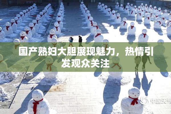 国产熟妇大胆展现魅力，热情引发观众关注