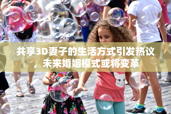 共享3D妻子的生活方式引发热议，未来婚姻模式或将变革