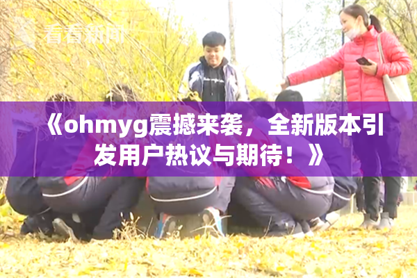 《ohmyg震撼来袭，全新版本引发用户热议与期待！》