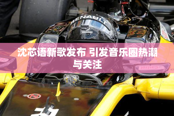 沈芯语新歌发布 引发音乐圈热潮与关注