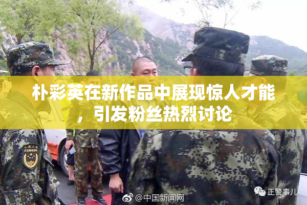 朴彩英在新作品中展现惊人才能，引发粉丝热烈讨论