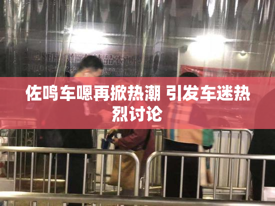 佐鸣车嗯再掀热潮 引发车迷热烈讨论