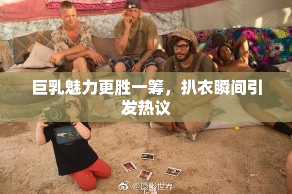 巨乳魅力更胜一筹，扒衣瞬间引发热议