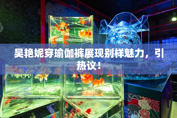 吴艳妮穿瑜伽裤展现别样魅力，引热议！