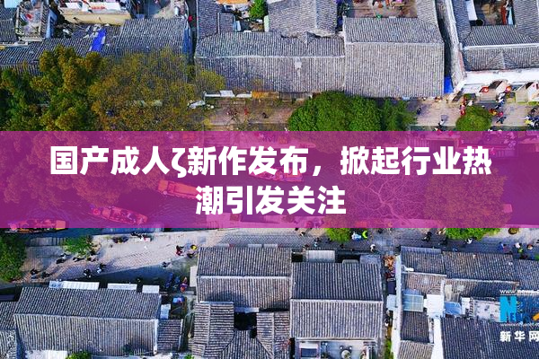 国产成人ζ新作发布，掀起行业热潮引发关注