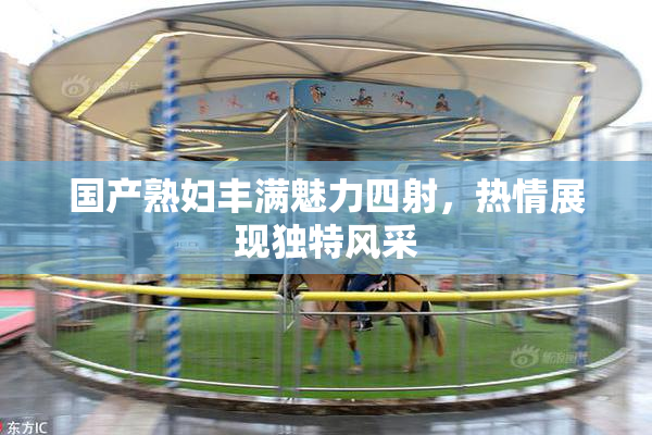 国产熟妇丰满魅力四射，热情展现独特风采