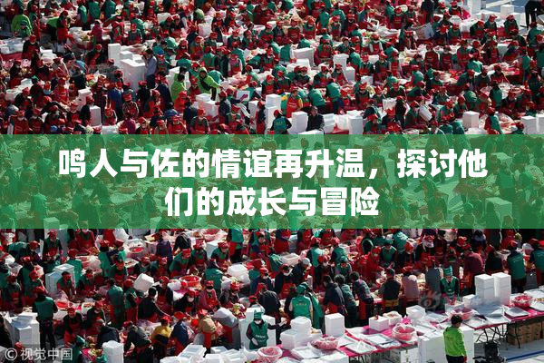 鸣人与佐的情谊再升温，探讨他们的成长与冒险