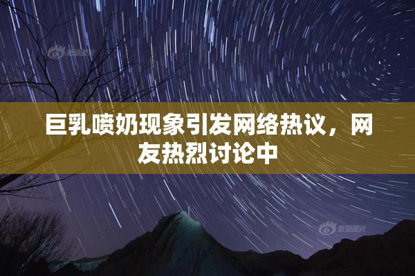 巨乳喷奶现象引发网络热议，网友热烈讨论中